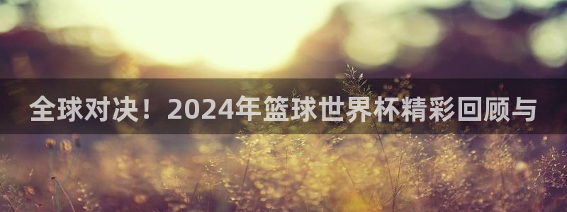 世界杯预选赛赛程:全球对决!2024年篮球世界杯精彩回顾与